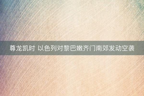 尊龙凯时 以色列对黎巴嫩齐门南郊发动空袭