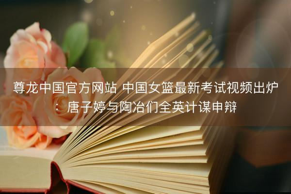 尊龙中国官方网站 中国女篮最新考试视频出炉：唐子婷与陶冶们全英计谋申辩