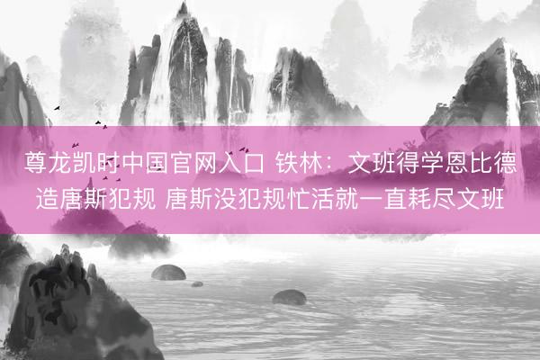 尊龙凯时中国官网入口 铁林：文班得学恩比德造唐斯犯规 唐斯没犯规忙活就一直耗尽文班
