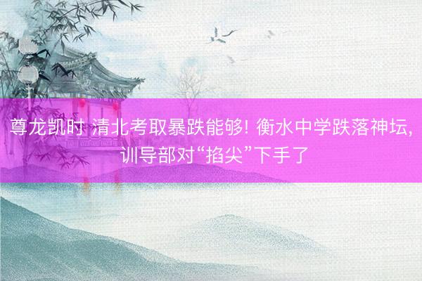 尊龙凯时 清北考取暴跌能够! 衡水中学跌落神坛， 训导部对“掐尖”下手了