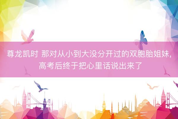 尊龙凯时 那对从小到大没分开过的双胞胎姐妹， 高考后终于把心里话说出来了