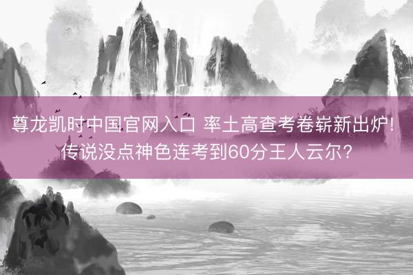 尊龙凯时中国官网入口 率土高查考卷崭新出炉! 传说没点神色连考到60分王人云尔?