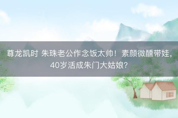 尊龙凯时 朱珠老公作念饭太帅！素颜微醺带娃，40岁活成朱门大姑娘？