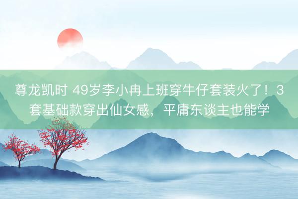 尊龙凯时 49岁李小冉上班穿牛仔套装火了！3套基础款穿出仙女感，平庸东谈主也能学