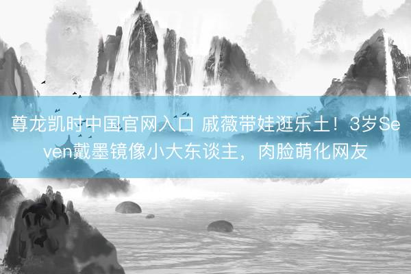 尊龙凯时中国官网入口 戚薇带娃逛乐土！3岁Seven戴墨镜像小大东谈主，肉脸萌化网友