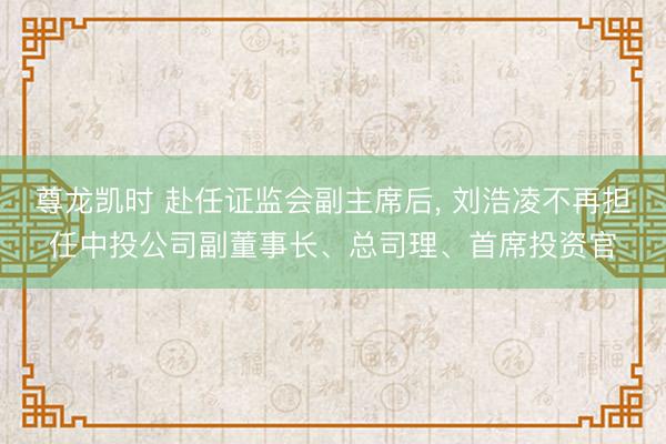 尊龙凯时 赴任证监会副主席后， 刘浩凌不再担任中投公司副董事长、总司理、首席投资官