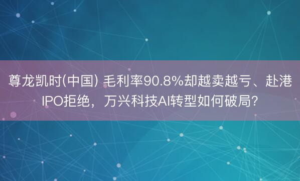 尊龙凯时(中国) 毛利率90.8%却越卖越亏、赴港IPO拒绝，万兴科技AI转型如何破局？