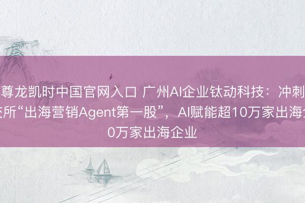 尊龙凯时中国官网入口 广州AI企业钛动科技:冲刺港交所“出海营销Agent第一股”,AI赋能超10万家出海企业