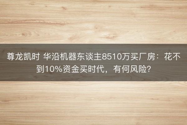尊龙凯时 华沿机器东谈主8510万买厂房：花不到10%资金买时代，有何风险？