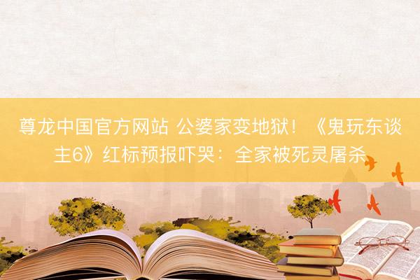 尊龙中国官方网站 公婆家变地狱！《鬼玩东谈主6》红标预报吓哭：全家被死灵屠杀