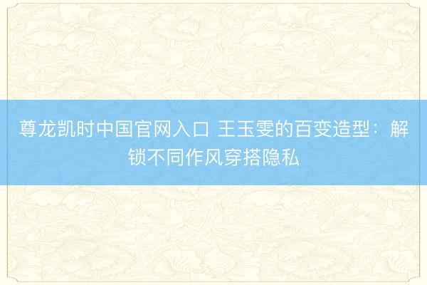 尊龙凯时中国官网入口 王玉雯的百变造型：解锁不同作风穿搭隐私