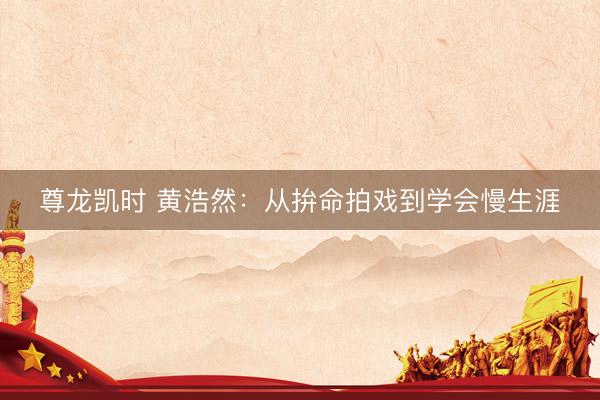 尊龙凯时 黄浩然:从拚命拍戏到学会慢生涯