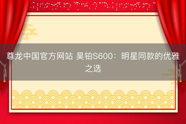 尊龙中国官方网站 昊铂S600：明星同款的优雅之选
