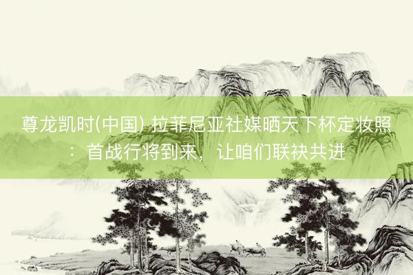 尊龙凯时(中国) 拉菲尼亚社媒晒天下杯定妆照：首战行将到来，让咱们联袂共进