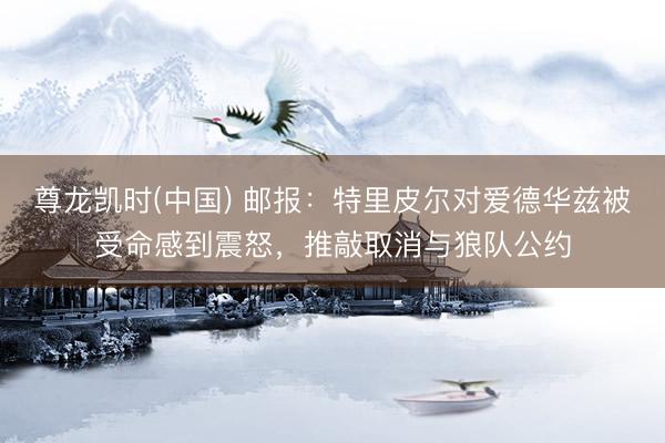 尊龙凯时(中国) 邮报:特里皮尔对爱德华兹被受命感到震怒,推敲取消与狼队公约