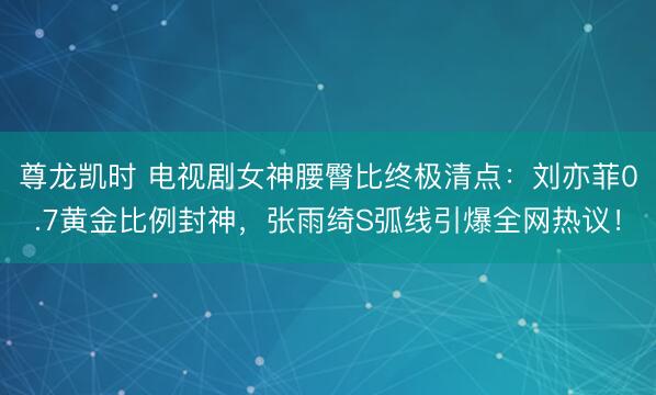 尊龙凯时 电视剧女神腰臀比终极清点：刘亦菲0.7黄金比例封神，张雨绮S弧线引爆全网热议！