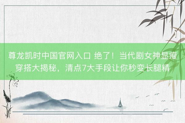 尊龙凯时中国官网入口 绝了!当代剧女神显瘦穿搭大揭秘,清点7大手段让你秒变长腿精