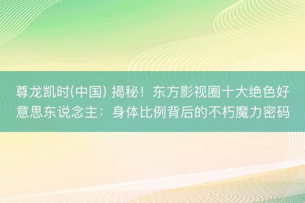 尊龙凯时(中国) 揭秘！东方影视圈十大绝色好意思东说念主：身体比例背后的不朽魔力密码