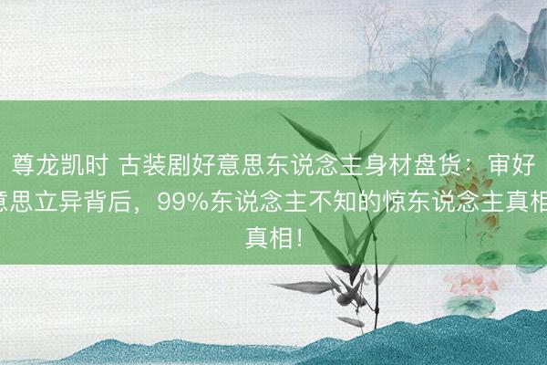 尊龙凯时 古装剧好意思东说念主身材盘货：审好意思立异背后，99%东说念主不知的惊东说念主真相！
