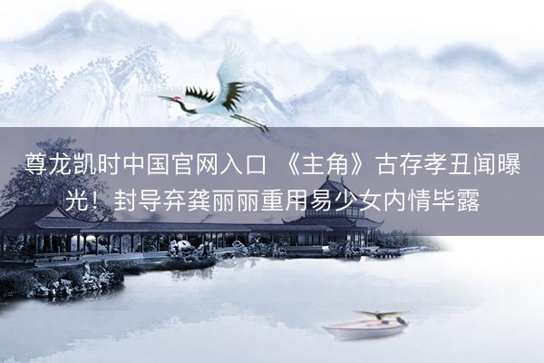 尊龙凯时中国官网入口 《主角》古存孝丑闻曝光!封导弃龚丽丽重用易少女内情毕露