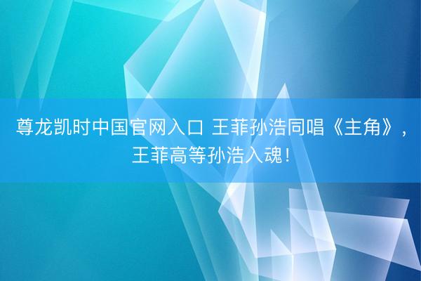 尊龙凯时中国官网入口 王菲孙浩同唱《主角》，王菲高等孙浩入魂！