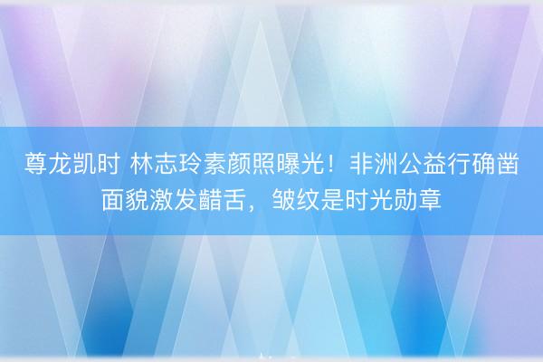 尊龙凯时 林志玲素颜照曝光！非洲公益行确凿面貌激发齰舌，皱纹是时光勋章