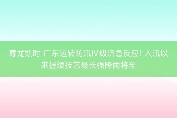 尊龙凯时 广东运转防汛Ⅳ级济急反应! 入汛以来握续技艺最长强降雨将至