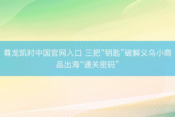 尊龙凯时中国官网入口 三把“钥匙”破解义乌小商品出海“通关密码”