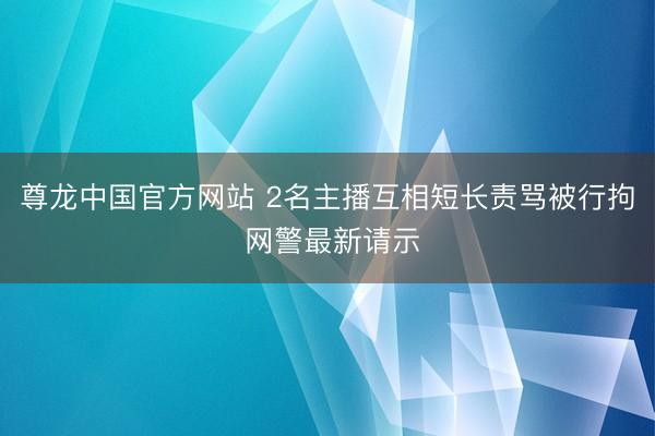 尊龙中国官方网站 2名主播互相短长责骂被行拘 网警最新请示