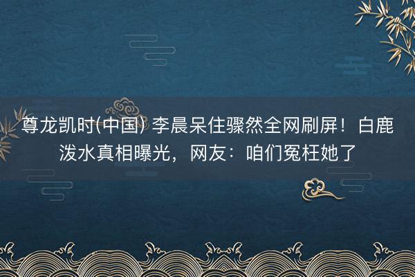 尊龙凯时(中国) 李晨呆住骤然全网刷屏!白鹿泼水真相曝光,网友:咱们冤枉她了