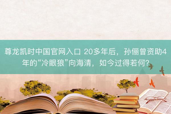 尊龙凯时中国官网入口 20多年后，孙俪曾资助4年的“冷眼狼”向海清，如今过得若何？