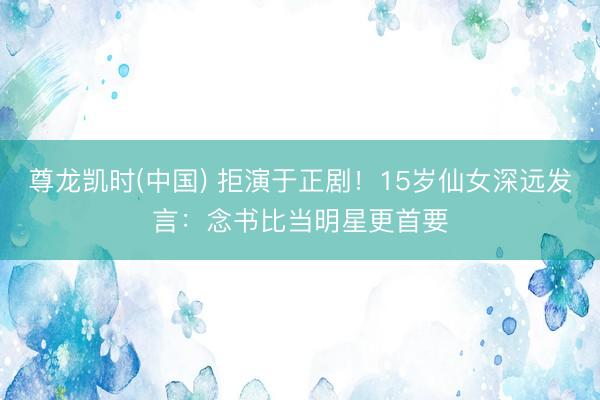尊龙凯时(中国) 拒演于正剧！15岁仙女深远发言：念书比当明星更首要