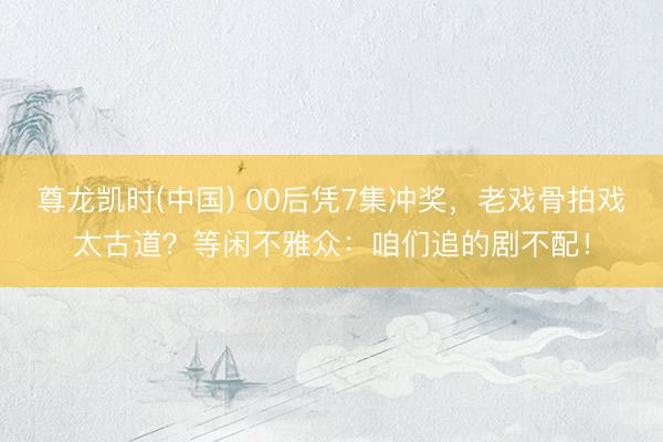 尊龙凯时(中国) 00后凭7集冲奖，老戏骨拍戏太古道？等闲不雅众：咱们追的剧不配！