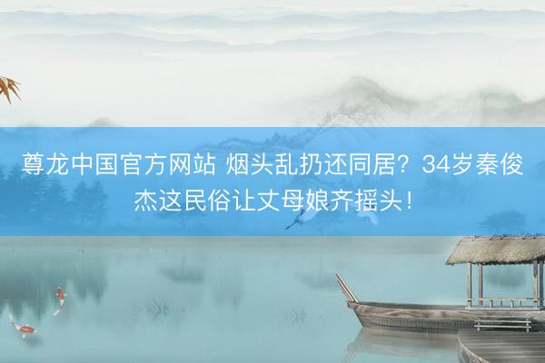 尊龙中国官方网站 烟头乱扔还同居？34岁秦俊杰这民俗让丈母娘齐摇头！