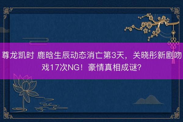 尊龙凯时 鹿晗生辰动态消亡第3天，关晓彤新剧吻戏17次NG！豪情真相成谜？