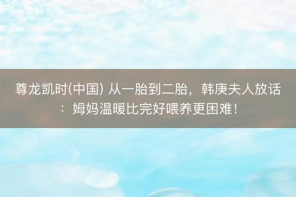 尊龙凯时(中国) 从一胎到二胎,韩庚夫人放话:姆妈温暖比完好喂养更困难!
