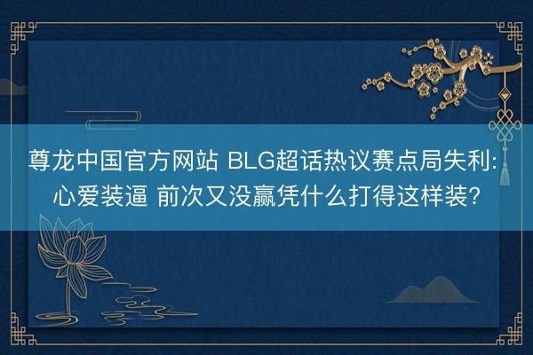 尊龙中国官方网站 BLG超话热议赛点局失利: 心爱装逼 前次又没赢凭什么打得这样装?