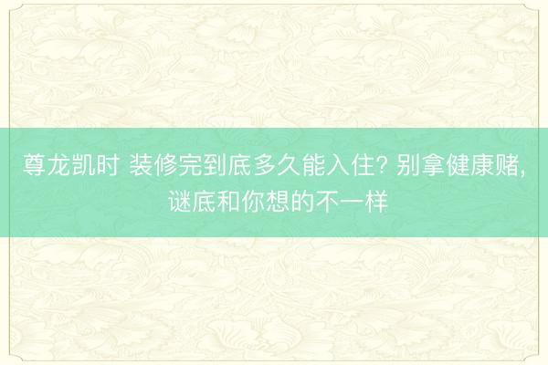 尊龙凯时 装修完到底多久能入住? 别拿健康赌， 谜底和你想的不一样