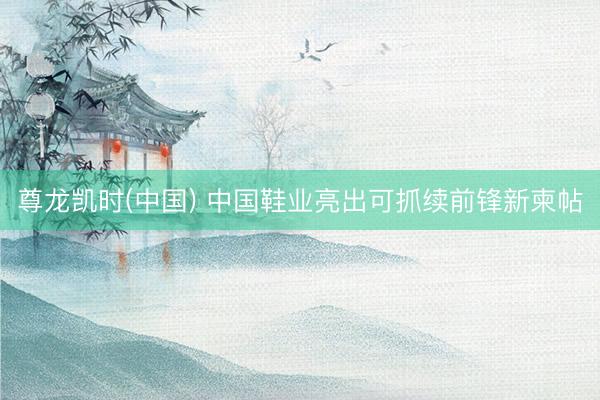尊龙凯时(中国) 中国鞋业亮出可抓续前锋新柬帖