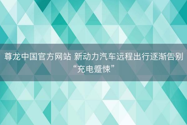 尊龙中国官方网站 新动力汽车远程出行逐渐告别“充电蹙悚”