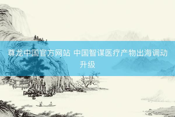 尊龙中国官方网站 中国智谋医疗产物出海调动升级