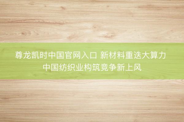尊龙凯时中国官网入口 新材料重迭大算力 中国纺织业构筑竞争新上风