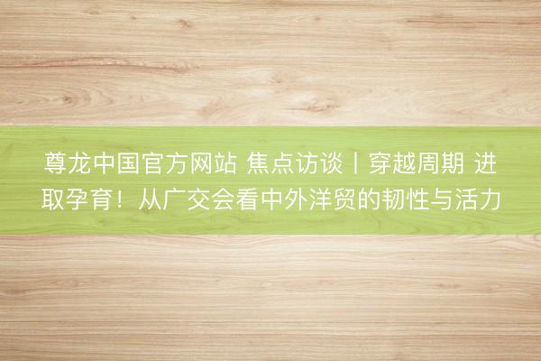 尊龙中国官方网站 焦点访谈丨穿越周期 进取孕育！从广交会看中外洋贸的韧性与活力