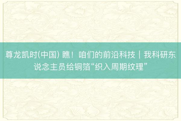 尊龙凯时(中国) 瞧！咱们的前沿科技｜我科研东说念主员给铜箔“织入周期纹理”