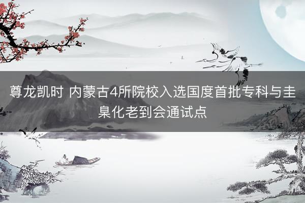尊龙凯时 内蒙古4所院校入选国度首批专科与圭臬化老到会通试点
