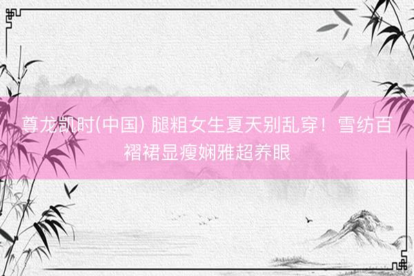 尊龙凯时(中国) 腿粗女生夏天别乱穿！雪纺百褶裙显瘦娴雅超养眼