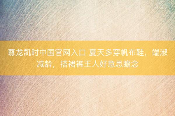 尊龙凯时中国官网入口 夏天多穿帆布鞋,端淑减龄,搭裙裤王人好意思瞻念