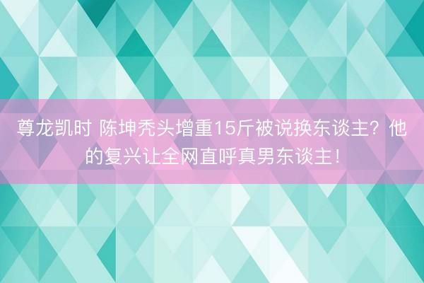 尊龙凯时 陈坤秃头增重15斤被说换东谈主？他的复兴让全网直呼真男东谈主！