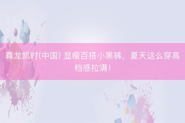 尊龙凯时(中国) 显瘦百搭小黑裤，夏天这么穿高档感拉满！