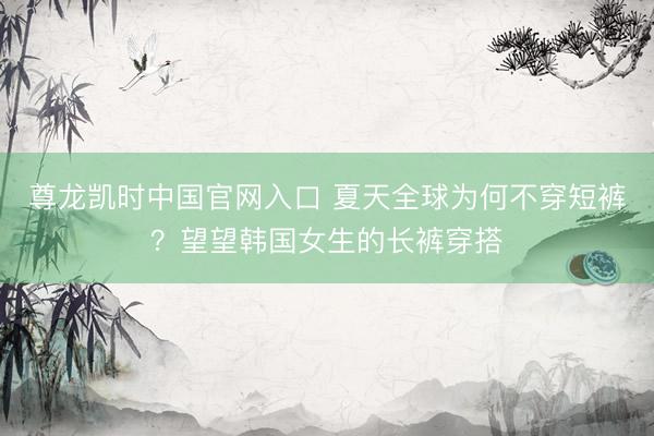 尊龙凯时中国官网入口 夏天全球为何不穿短裤？望望韩国女生的长裤穿搭